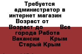 Требуется администратор в интернет магазин.  › Возраст от ­ 22 › Возраст до ­ 40 - Все города Работа » Вакансии   . Крым,Старый Крым